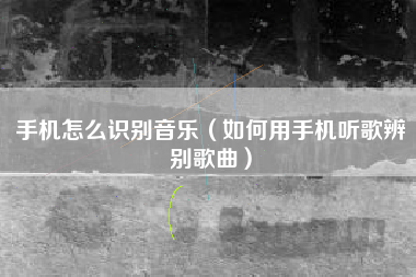 手机怎么识别音乐(如何用手机听歌辨别歌曲)