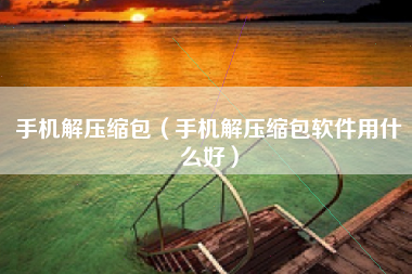 手机解压缩包(手机解压缩包软件用什么好)